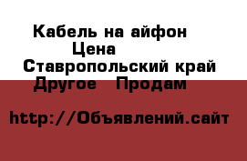 Кабель на айфон  › Цена ­ 400 - Ставропольский край Другое » Продам   